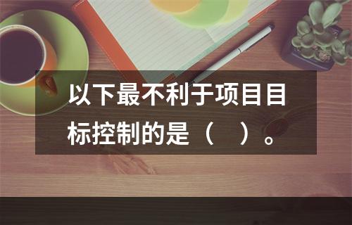 以下最不利于项目目标控制的是（　）。