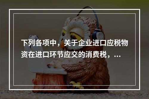 下列各项中，关于企业进口应税物资在进口环节应交的消费税，可能