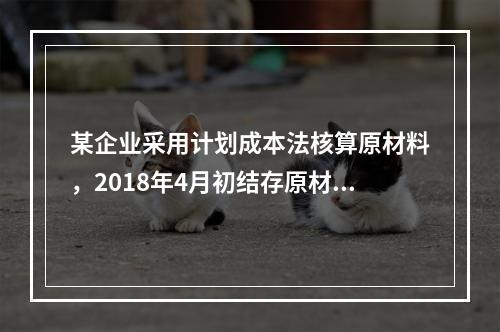 某企业采用计划成本法核算原材料，2018年4月初结存原材料计