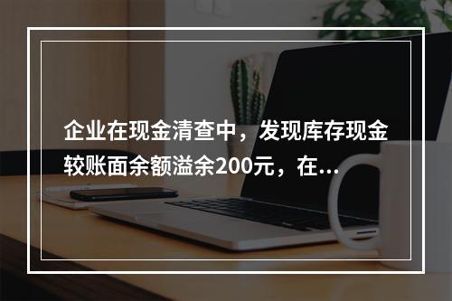 企业在现金清查中，发现库存现金较账面余额溢余200元，在未经