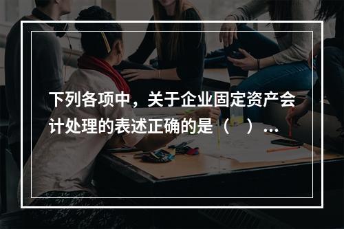 下列各项中，关于企业固定资产会计处理的表述正确的是（　）。