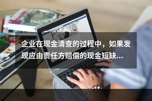 企业在现金清查的过程中，如果发现应由责任方赔偿的现金短缺，应