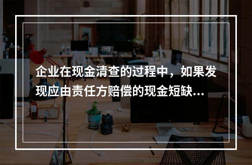 企业在现金清查的过程中，如果发现应由责任方赔偿的现金短缺，应