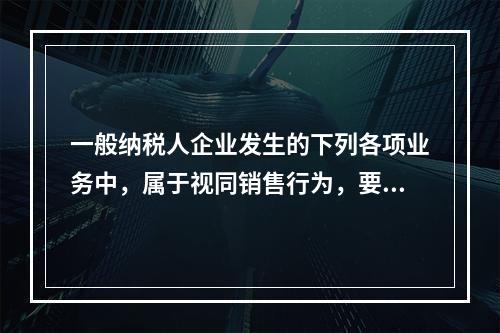 一般纳税人企业发生的下列各项业务中，属于视同销售行为，要计算