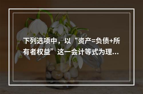 下列选项中，以“资产=负债+所有者权益”这一会计等式为理论依