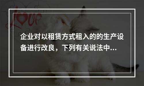 企业对以租赁方式租入的的生产设备进行改良，下列有关说法中，不