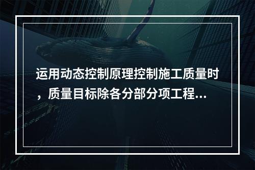 运用动态控制原理控制施工质量时，质量目标除各分部分项工程的施