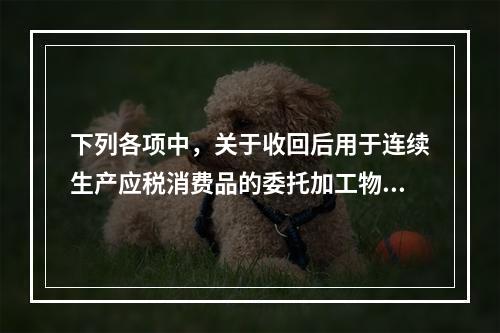 下列各项中，关于收回后用于连续生产应税消费品的委托加工物资