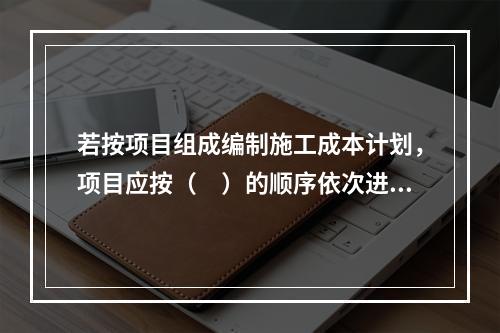 若按项目组成编制施工成本计划，项目应按（　）的顺序依次进行分