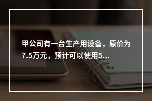 甲公司有一台生产用设备，原价为7.5万元，预计可以使用5年，