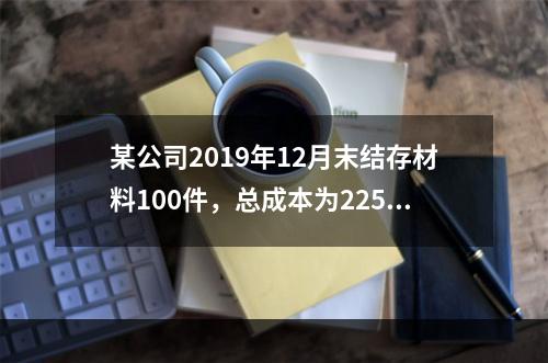 某公司2019年12月末结存材料100件，总成本为225万元