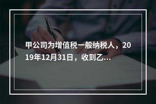 甲公司为增值税一般纳税人，2019年12月31日，收到乙公司