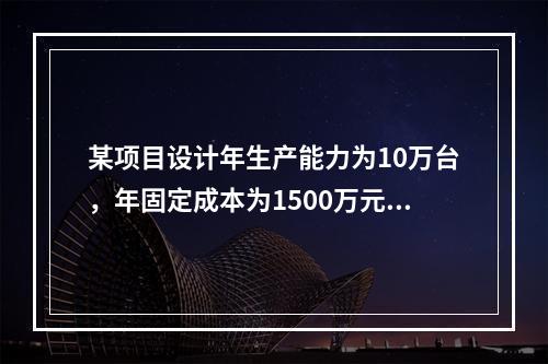 某项目设计年生产能力为10万台，年固定成本为1500万元，单