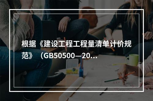 根据《建设工程工程量清单计价规范》（GB50500—2013