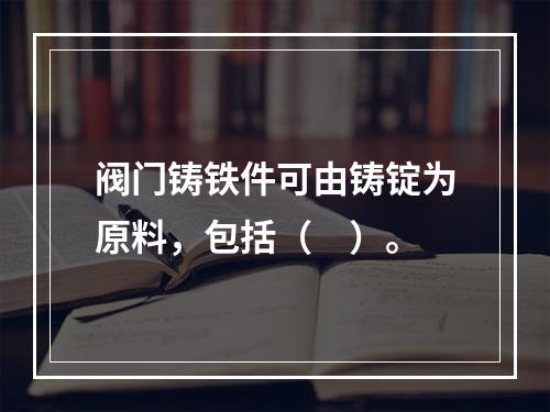 阀门铸铁件可由铸锭为原料，包括（　）。