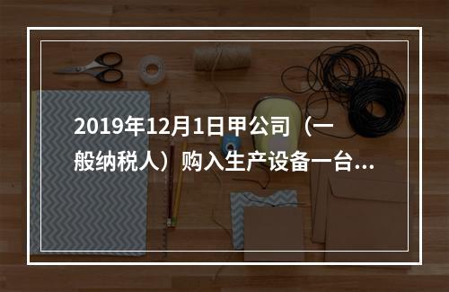 2019年12月1日甲公司（一般纳税人）购入生产设备一台，支