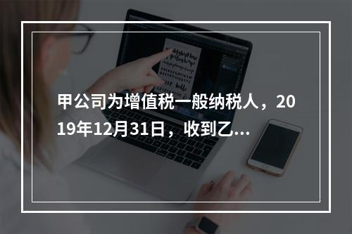 甲公司为增值税一般纳税人，2019年12月31日，收到乙公司