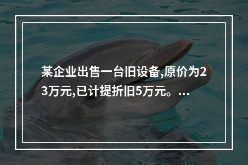 某企业出售一台旧设备,原价为23万元,已计提折旧5万元。出售