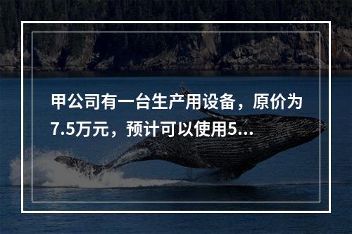 甲公司有一台生产用设备，原价为7.5万元，预计可以使用5年，