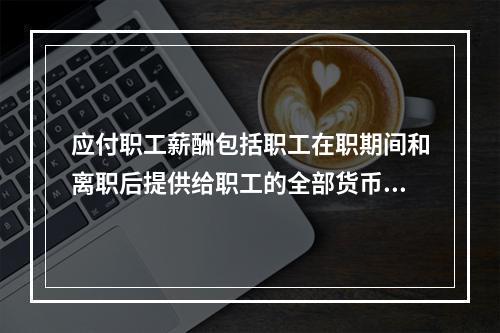 应付职工薪酬包括职工在职期间和离职后提供给职工的全部货币性薪