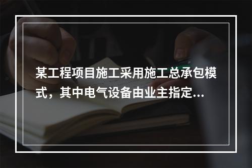 某工程项目施工采用施工总承包模式，其中电气设备由业主指定的分