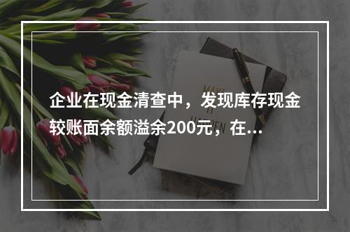 企业在现金清查中，发现库存现金较账面余额溢余200元，在未经