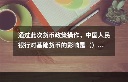 通过此次货币政策操作，中国人民银行对基础货币的影响是（）。