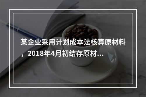 某企业采用计划成本法核算原材料，2018年4月初结存原材料计