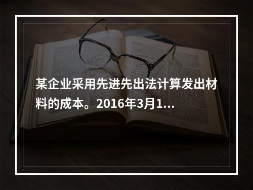 某企业采用先进先出法计算发出材料的成本。2016年3月1日结