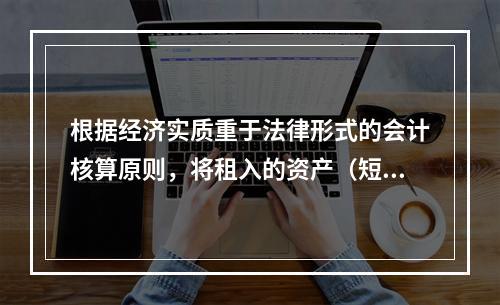 根据经济实质重于法律形式的会计核算原则，将租入的资产（短期租