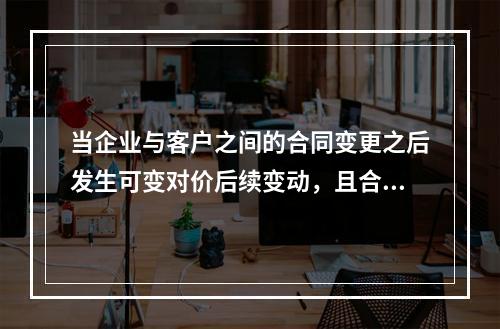 当企业与客户之间的合同变更之后发生可变对价后续变动，且合同变