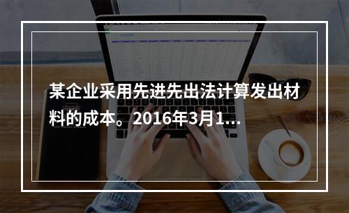 某企业采用先进先出法计算发出材料的成本。2016年3月1日结