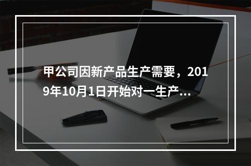 甲公司因新产品生产需要，2019年10月1日开始对一生产设备