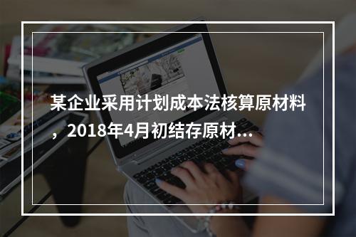 某企业采用计划成本法核算原材料，2018年4月初结存原材料计