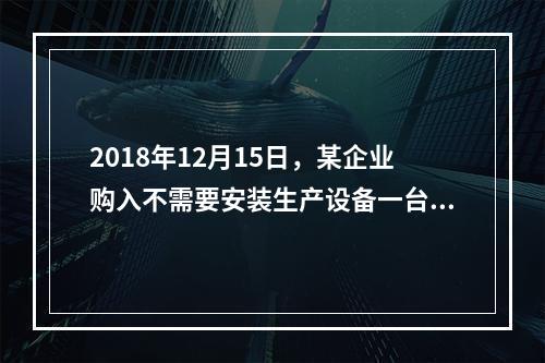 2018年12月15日，某企业购入不需要安装生产设备一台，原