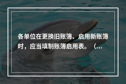 各单位在更换旧账簿、启用新账簿时，应当填制账簿启用表。（ ）