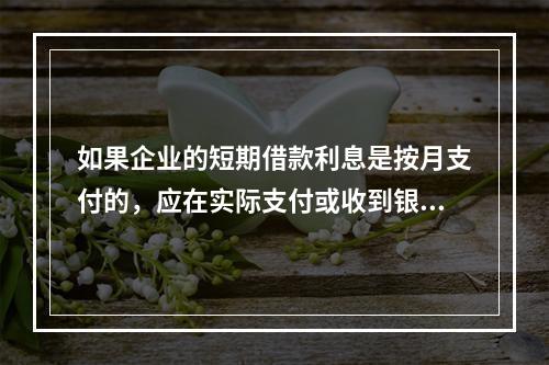 如果企业的短期借款利息是按月支付的，应在实际支付或收到银行的