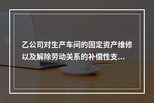 乙公司对生产车间的固定资产维修以及解除劳动关系的补偿性支出，