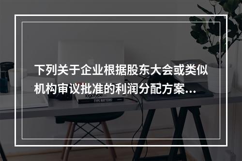 下列关于企业根据股东大会或类似机构审议批准的利润分配方案，确