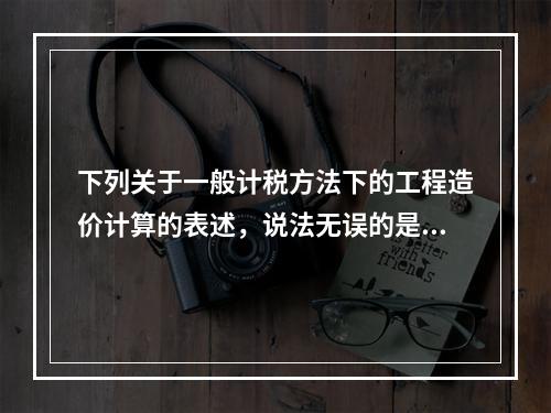 下列关于一般计税方法下的工程造价计算的表述，说法无误的是（）