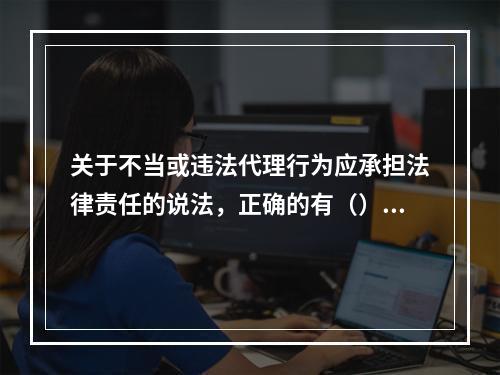 关于不当或违法代理行为应承担法律责任的说法，正确的有（）。