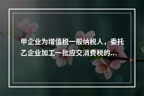 甲企业为增值税一般纳税人，委托乙企业加工一批应交消费税的W材