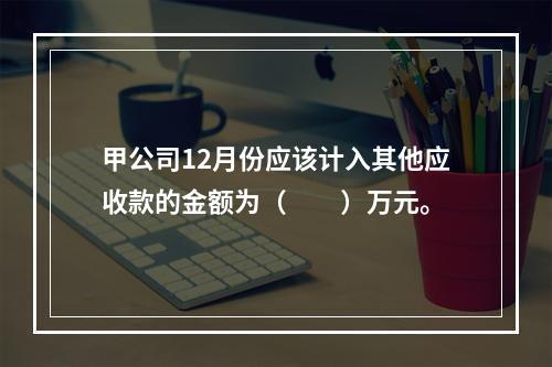 甲公司12月份应该计入其他应收款的金额为（　　）万元。