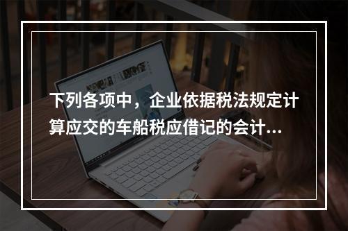 下列各项中，企业依据税法规定计算应交的车船税应借记的会计科目