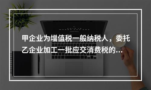 甲企业为增值税一般纳税人，委托乙企业加工一批应交消费税的W材