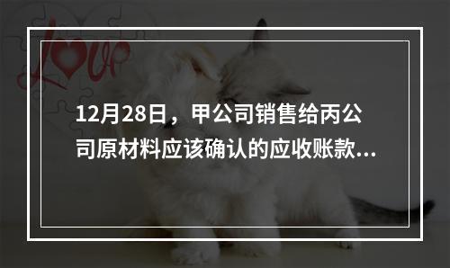 12月28日，甲公司销售给丙公司原材料应该确认的应收账款为（