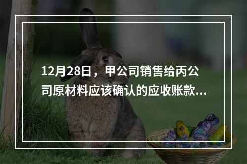 12月28日，甲公司销售给丙公司原材料应该确认的应收账款为（