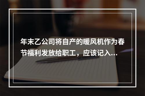 年末乙公司将自产的暖风机作为春节福利发放给职工，应该记入“应