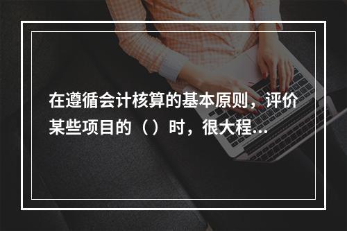 在遵循会计核算的基本原则，评价某些项目的（ ）时，很大程度上