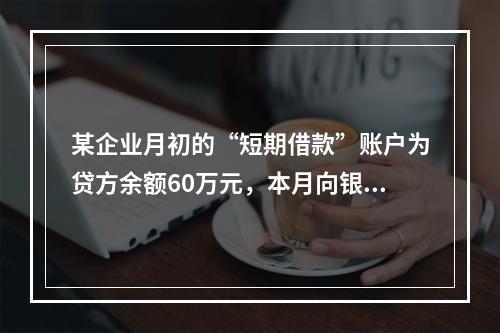 某企业月初的“短期借款”账户为贷方余额60万元，本月向银行借